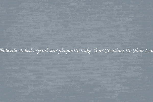 Wholesale etched crystal star plaque To Take Your Creations To New Levels