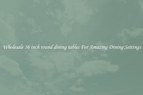 Wholesale 36 inch round dining tables For Amazing Dining Settings