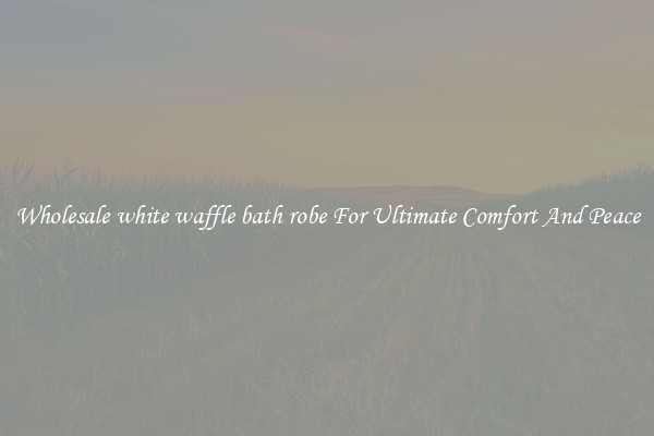 Wholesale white waffle bath robe For Ultimate Comfort And Peace